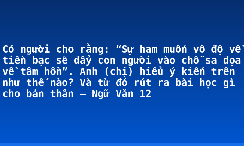 Có người cho rằng: “Sự ham muốn vô độ về tiền bạc sẽ đẩy con người vào chỗ sa đọa về tâm hồn”. Anh (chị) hiểu ý kiến trên như thế nào? Và  từ đó rút ra bài học gì cho bản thân – Ngữ Văn 12