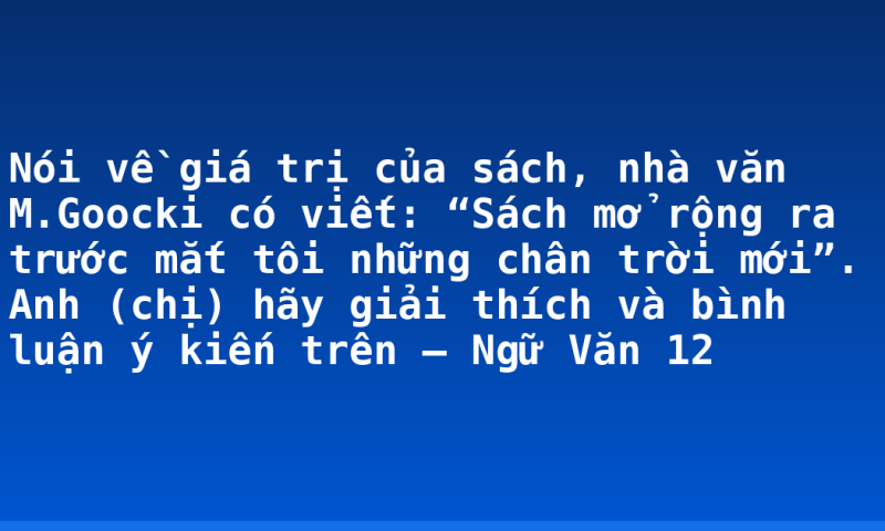 Nói về giá trị của sách, nhà văn M.Goocki có viết: “Sách mở rộng ra trước mắt tôi những chân trời mới”. Anh (chị) hãy giải thích và bình luận ý  kiến trên – Ngữ Văn 12