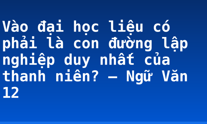 Vào đại học liệu có phải là con đường lập nghiệp duy nhất của thanh niên? – Ngữ Văn 12