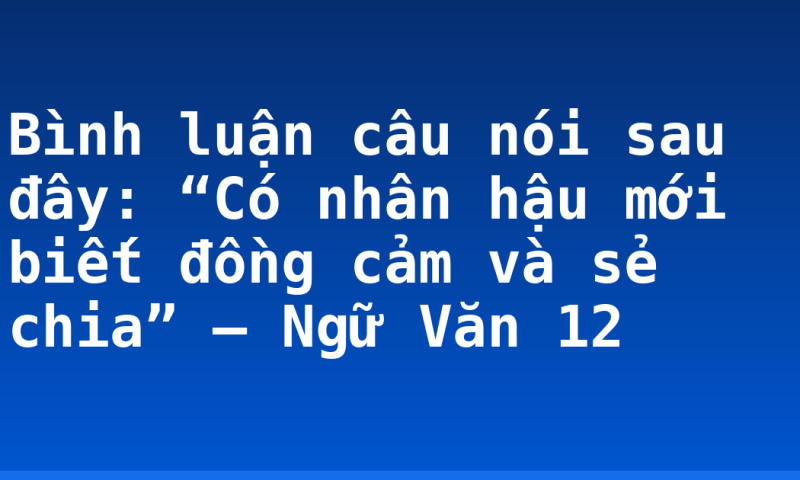 Bình luận câu nói sau đây: “Có nhân hậu mới biết đồng cảm và sẻ chia” – Ngữ Văn 12