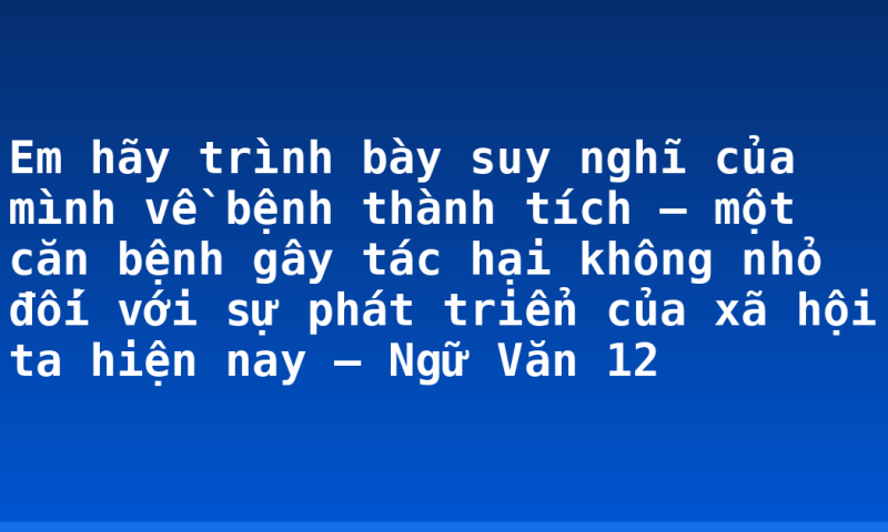 Em hãy trình bày suy nghĩ của mình về bệnh thành tích – một căn bệnh gây tác hại không nhỏ đối với sự phát triển của xã hội ta hiện nay – Ngữ Văn 12