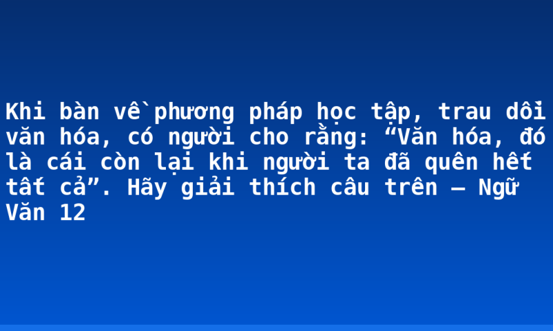 Khi bàn về phương pháp học tập, trau dồi văn hóa, có người cho rằng: “Văn hóa, đó là cái còn lại khi người ta đã quên hết tất cả”. Hãy giải thích câu trên – Ngữ Văn 12