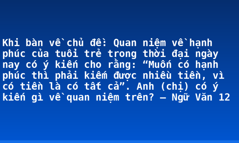 Khi bàn về chủ đề: Quan niệm về hạnh phúc của tuổi trẻ trong thời đại ngày nay có ý kiến cho rằng: “Muốn có hạnh phúc thì phải kiếm được nhiều tiền, vì có tiền là có tất cả”. Anh (chị) có ý kiến gì về quan niệm trên? – Ngữ Văn 12