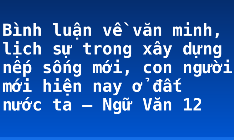 Bình luận về văn minh, lịch sự trong xây dựng nếp sống mới, con người mới hiện nay ở đất nước ta – Ngữ Văn 12