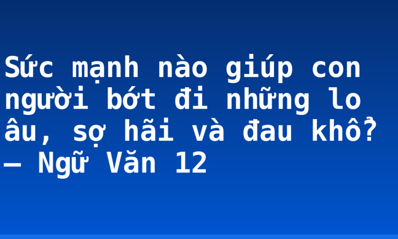 Sức mạnh nào giúp con người bớt đi những lo âu, sợ hãi và đau khổ? – Ngữ Văn 12