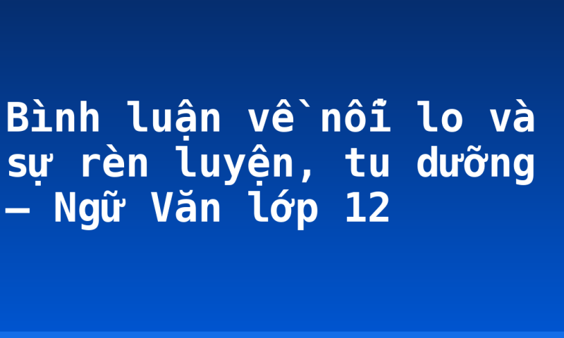 Bình luận về nỗi lo và sự rèn luyện, tu dưỡng – Ngữ Văn lớp 12