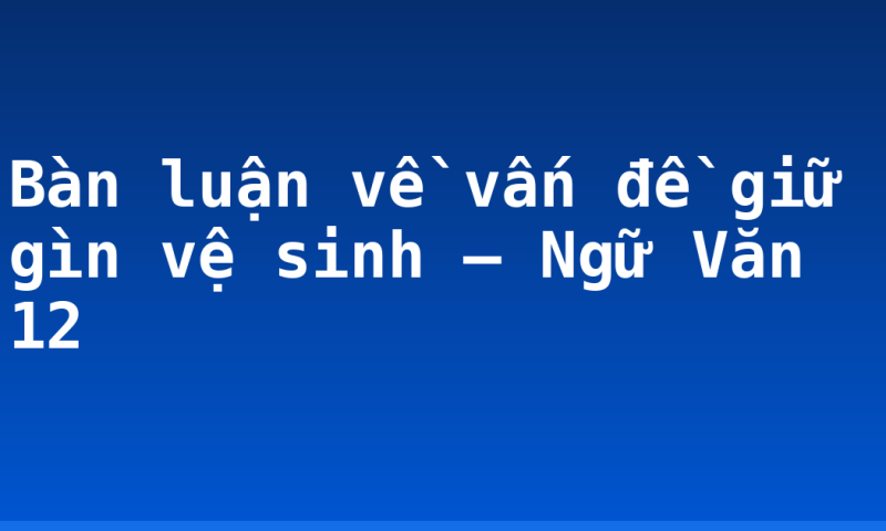 Bàn luận về vấn đề giữ gìn vệ sinh – Ngữ Văn 12