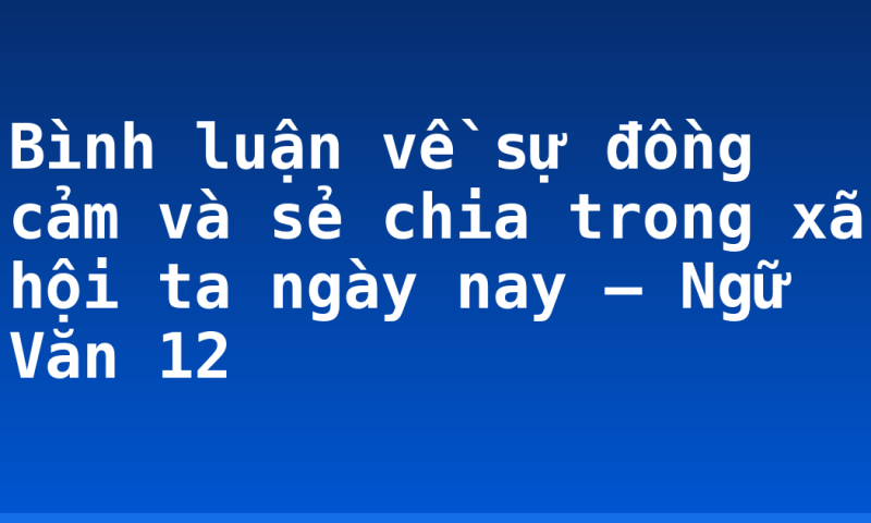 Bình luận về sự đồng cảm và sẻ chia trong xã hội ta ngày nay – Ngữ Văn 12