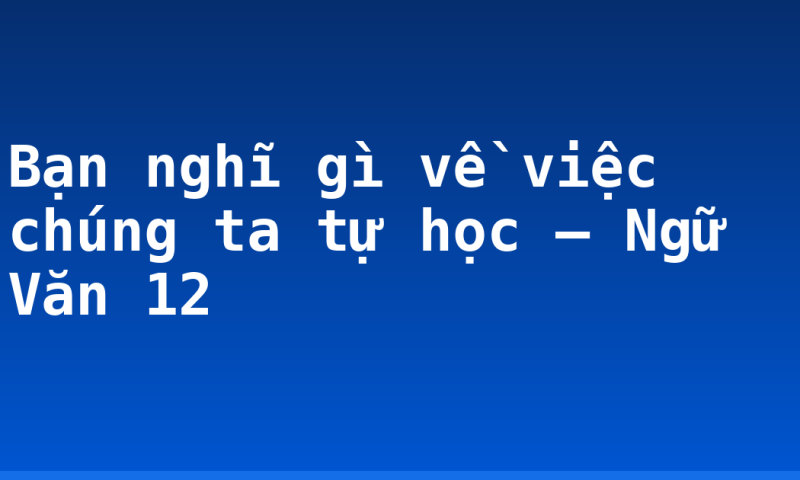 Bạn nghĩ gì về việc chúng ta tự học – Ngữ Văn 12