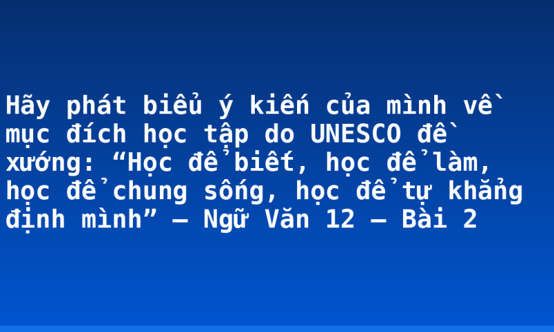 Hãy phát biểu ý kiến của mình về mục đích học tập do UNESCO đề xướng: “Học để biết, học để làm, học để chung sống, học để tự khẳng định mình” – Ngữ Văn 12 – Bài 2