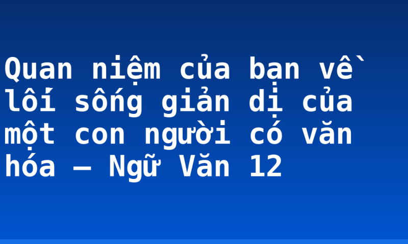 Quan niệm của bạn về lối sống giản dị của một con người có văn hóa – Ngữ Văn 12