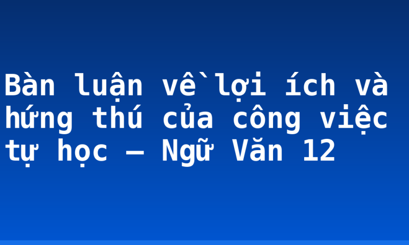Bàn luận về lợi ích và hứng thú của công việc tự học – Ngữ Văn 12