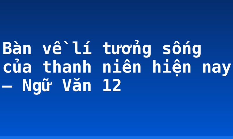 Bàn về lí tưởng sống của thanh niên hiện nay – Ngữ Văn 12