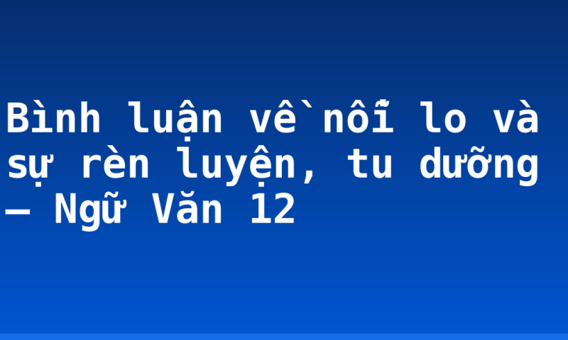 Bình luận về nỗi lo và sự rèn luyện, tu dưỡng – Ngữ Văn 12