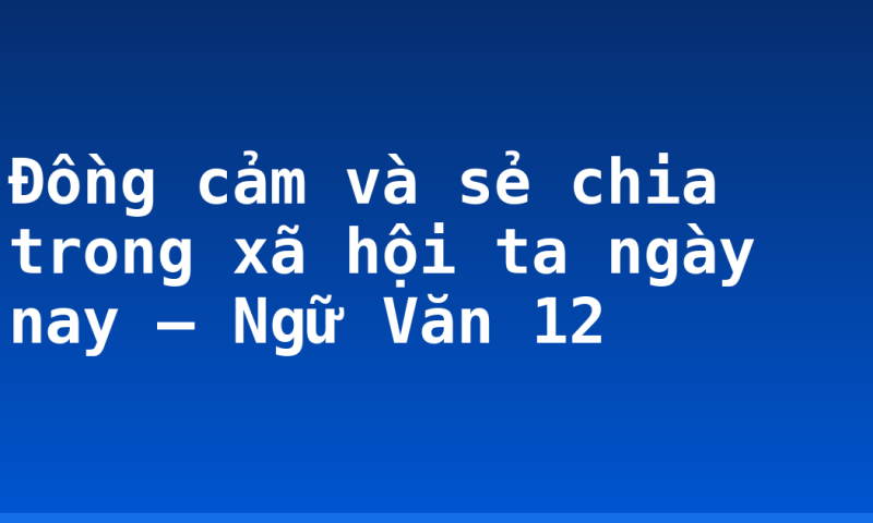 Đồng cảm và sẻ chia trong xã hội ta ngày nay – Ngữ Văn 12