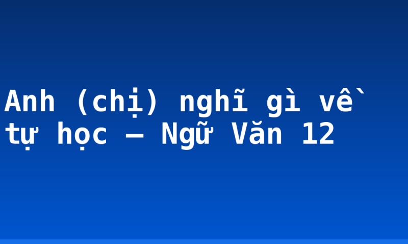 Anh (chị) nghĩ gì về tự học – Ngữ Văn 12