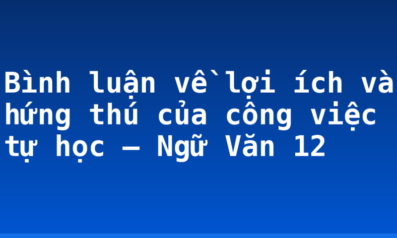 Bình luận về lợi ích và hứng thú của công việc tự học – Ngữ Văn 12