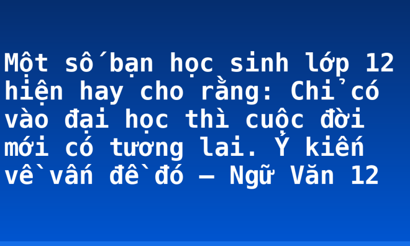 Một số bạn học sinh lớp 12 hiện hay cho rằng: Chỉ có vào đại học thì cuộc đời mới có tương lai. Ý kiến về vấn đề đó – Ngữ Văn 12