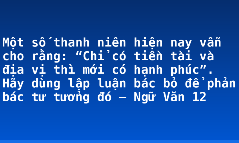Một số thanh niên hiện nay vẫn cho rằng: “Chỉ có tiền tài và địa vị thì mới có hạnh phúc”. Hãy dùng lập luận bác bỏ để phản bác tư tưởng đó – Ngữ Văn 12
