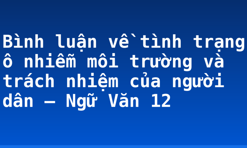 Bình luận về tình trạng ô nhiễm môi trường và trách nhiệm của người dân – Ngữ Văn 12