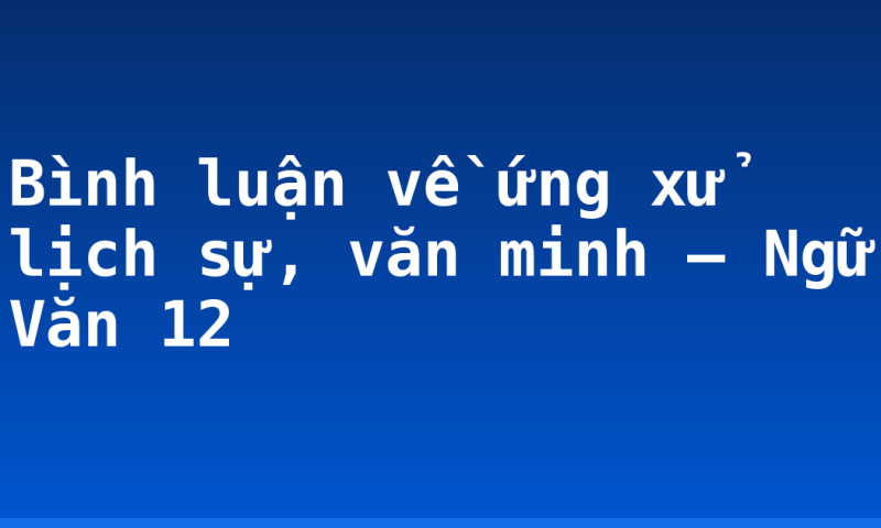 Bình luận về ứng xử lịch sự, văn minh – Ngữ Văn 12