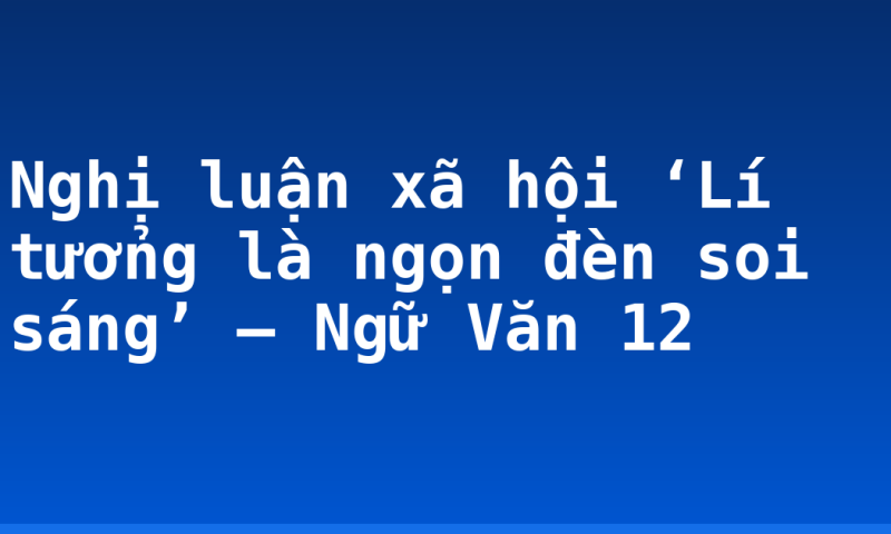 Nghị luận xã hội ‘Lí tưởng là ngọn đèn soi sáng’ – Ngữ Văn 12
