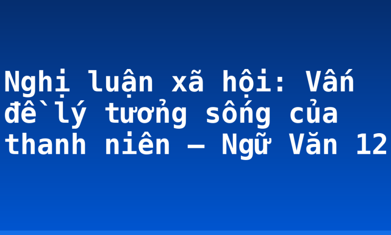 Nghị luận xã hội: Vấn đề lý tưởng sống của thanh niên – Ngữ Văn 12