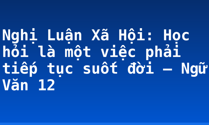 Nghị Luận Xã Hội: Học hỏi là một việc phải tiếp tục suốt đời – Ngữ Văn 12