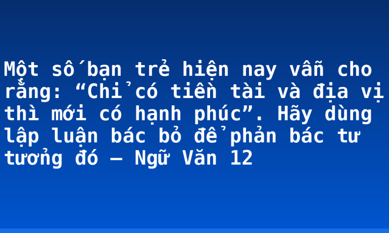 Một số bạn trẻ hiện nay vẫn cho rằng: “Chỉ có tiền tài và địa vị thì mới có hạnh phúc”. Hãy dùng lập luận bác bỏ để phản bác tư tưởng đó – Ngữ Văn 12
