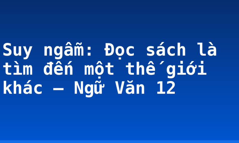 Suy ngẫm: Đọc sách là tìm đến một thế giới khác – Ngữ Văn 12