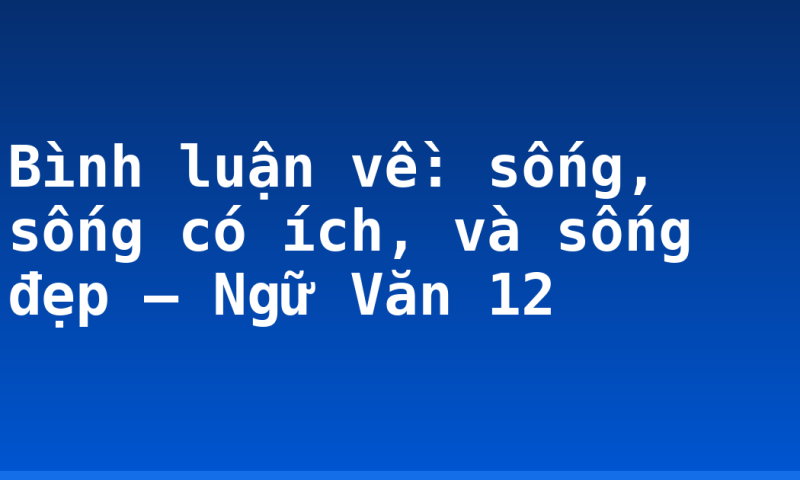 Bình luận về: sống, sống có ích, và sống đẹp – Ngữ Văn 12