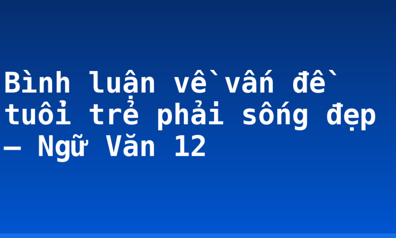 Bình luận về vấn đề tuổi trẻ phải sống đẹp – Ngữ Văn 12