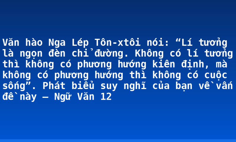 Văn hào Nga Lép Tôn-xtôi nói: “Lí tưởng là ngọn đèn chỉ đường. Không có lí tưởng thì không có phương hướng kiên định, mà không có phương hướng thì không có cuộc sống”. Phát biểu suy nghĩ của bạn về vấn đề này – Ngữ Văn 12