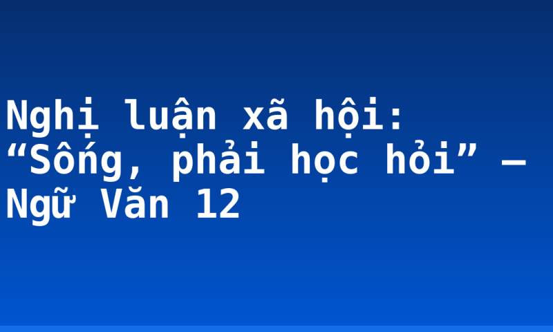 Nghị luận xã hội: “Sống, phải học hỏi” – Ngữ Văn 12