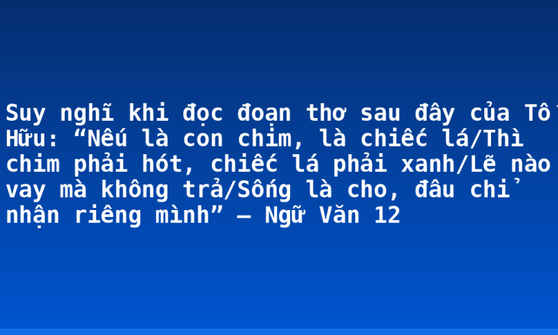 Suy nghĩ khi đọc đoạn thơ sau đây của Tố Hữu: “Nếu là con chim, là chiếc lá/Thì chim phải hót, chiếc lá phải xanh/Lẽ nào vay mà không trả/Sống là cho, đâu chỉ nhận riêng mình” – Ngữ Văn 12