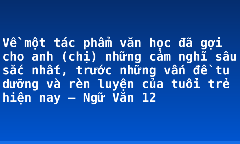 Về một tác phẩm văn học đã gợi cho anh (chị) những cảm nghĩ sâu sắc nhất, trước những vấn đề tu dưỡng và rèn luyện của tuổi trẻ hiện nay – Ngữ Văn 12