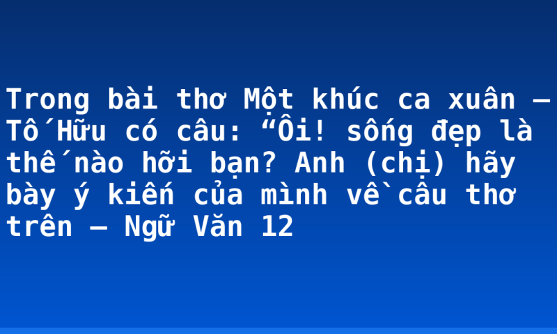 Trong bài thơ Một khúc ca xuân – Tố Hữu có câu: “Ôi! sống đẹp là thế nào hỡi bạn? Anh (chị) hãy bày ý kiến của mình về câu thơ trên – Ngữ Văn 12