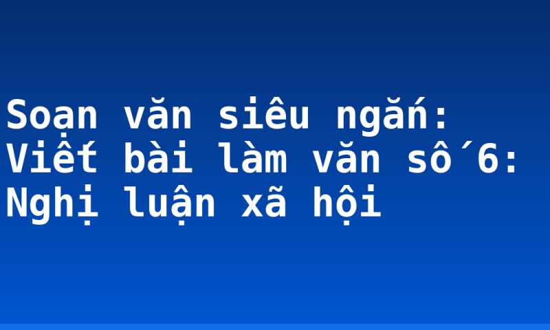 Soạn văn siêu ngắn: Viết bài làm văn số 6: Nghị luận xã hội