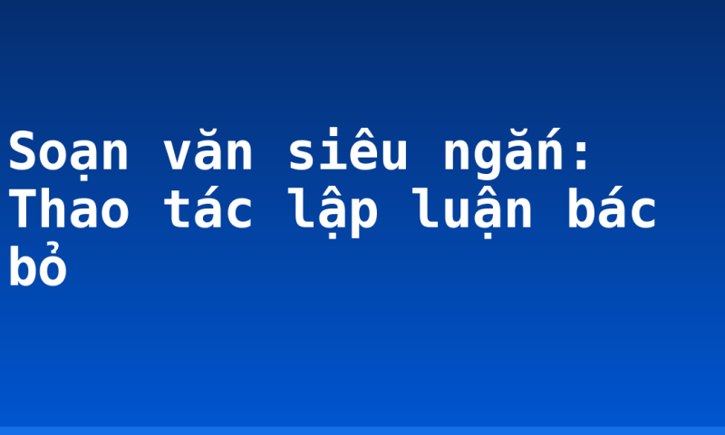 Soạn văn siêu ngắn: Thao tác lập luận bác bỏ
