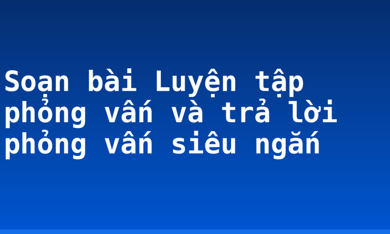 Soạn bài Luyện tập phỏng vấn và trả lời phỏng vấn siêu ngắn