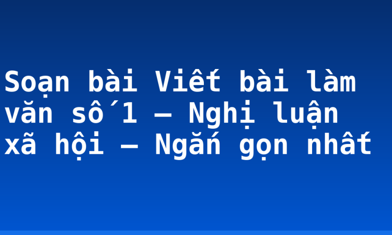 Soạn bài Viết bài làm văn số 1 – Nghị luận xã hội – Ngắn gọn nhất