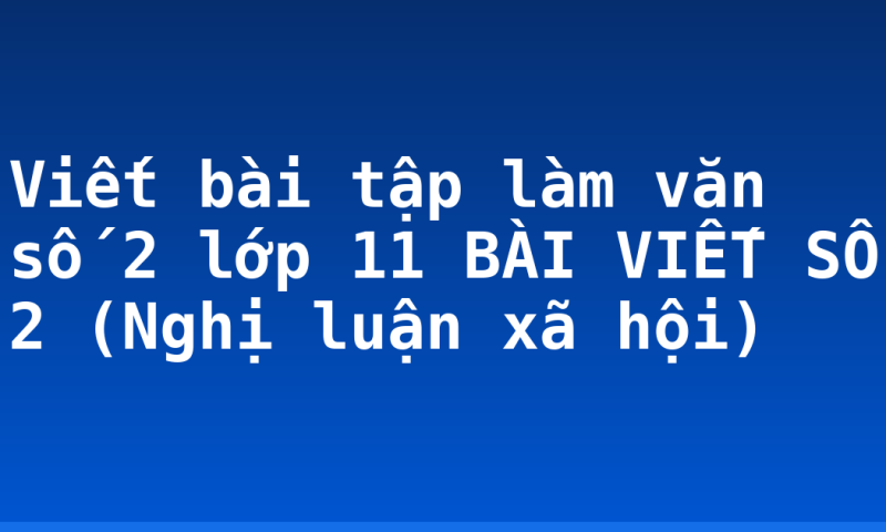 Viết bài tập làm văn số 2 lớp 11 BÀI VIẾT SỐ 2  (Nghị luận xã hội)