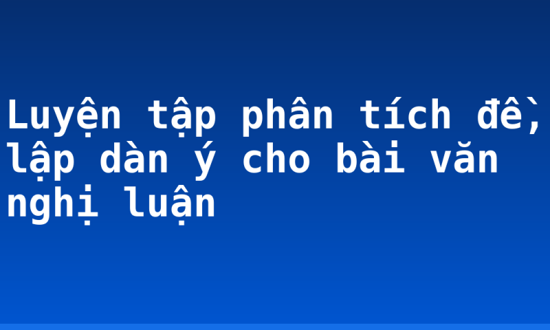 Luyện tập phân tích đề, lập dàn ý cho bài văn nghị luận