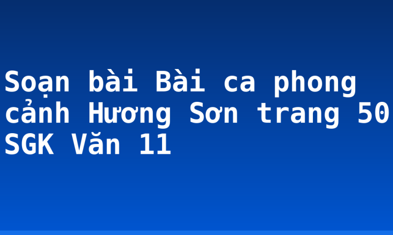 Soạn bài Bài ca phong cảnh Hương Sơn trang 50 SGK Văn 11