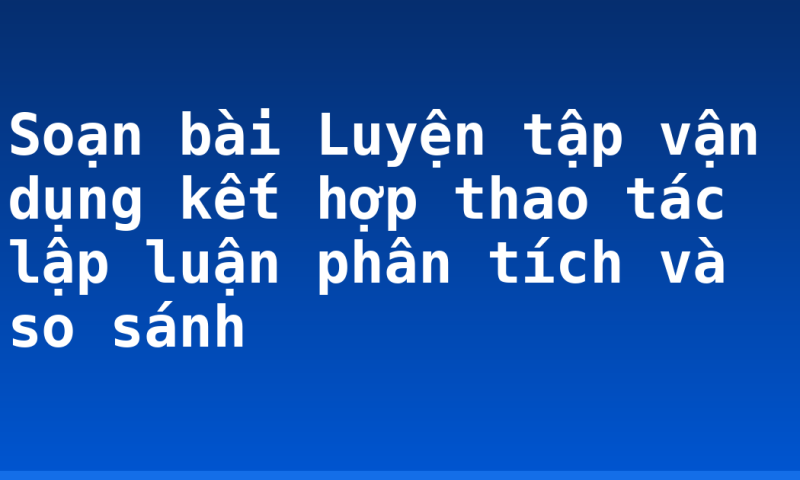 Soạn bài Luyện tập vận dụng kết hợp thao tác lập luận phân tích và so sánh
