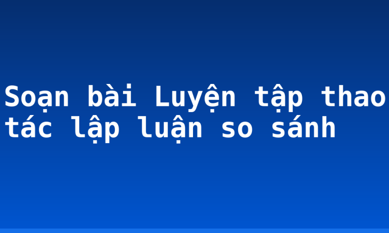 Soạn bài Luyện tập thao tác lập luận so sánh