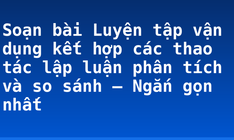 Soạn bài Luyện tập vận dụng kết hợp các thao tác lập luận phân tích và so sánh – Ngắn gọn nhất