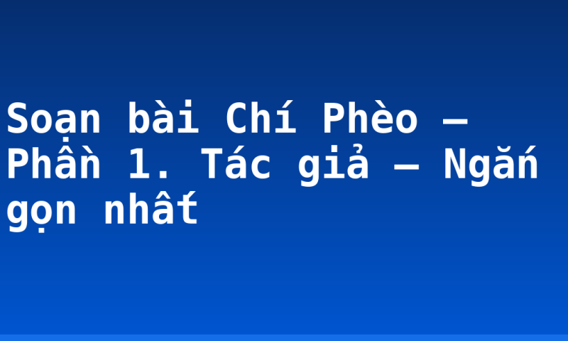 Soạn bài Chí Phèo – Phần 1. Tác giả – Ngắn gọn nhất