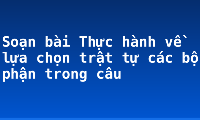 Soạn bài Thực hành về lựa chọn trật tự các bộ phận trong câu
