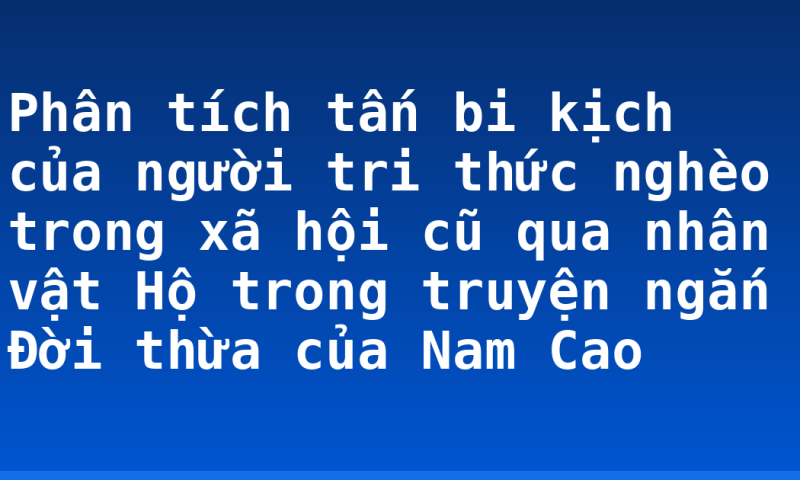 Phân tích tấn bi kịch của người tri thức nghèo trong xã hội cũ qua nhân vật Hộ trong truyện ngắn Đời thừa của Nam Cao